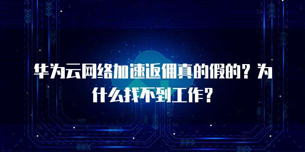 华为云网络加速返佣真的假的?为什么找不到工作?