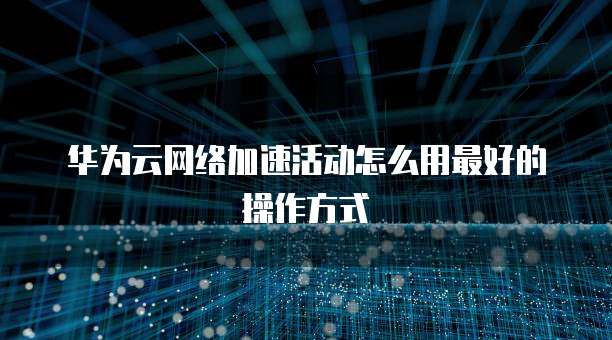 华为云网络加速活动怎么用最好的操作方式