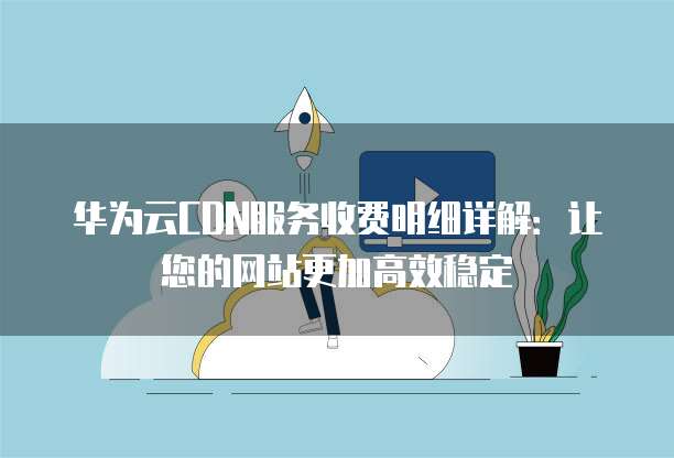 华为云CDN服务收费明细详解:让您的网站更加高效稳定