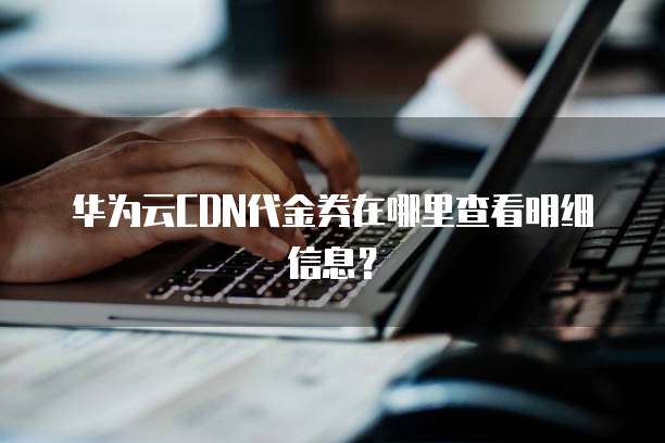 华为云CDN代金券在哪里查看明细信息?