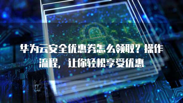 华为云安全优惠券怎么领取?操作流程,让你轻松享受优惠