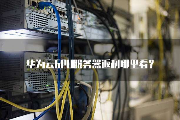 华为云GPU服务器返利哪里看?