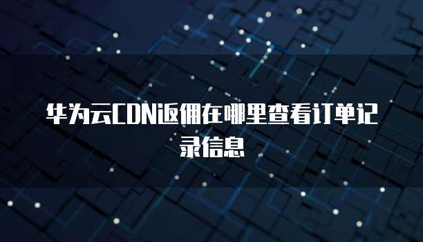 华为云CDN返佣在哪里查看订单记录信息