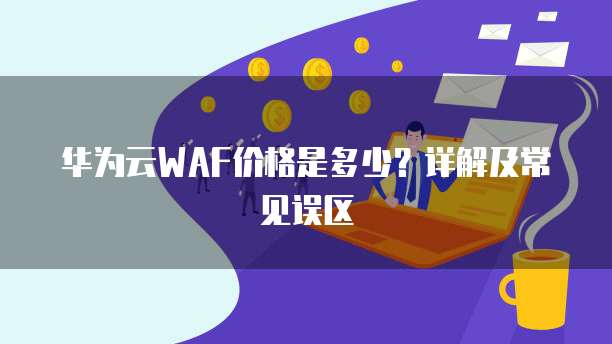 华为云WAF价格是多少?详解及常见误区