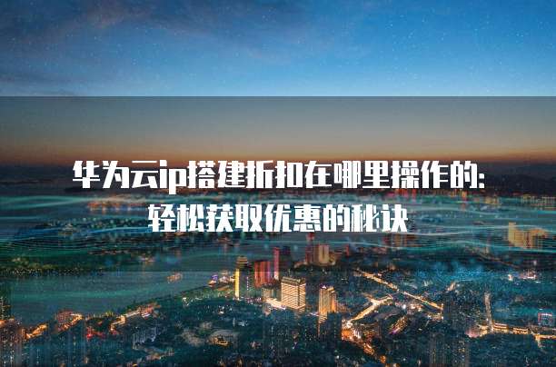 华为云ip搭建折扣在哪里操作的：轻松获取优惠的秘诀