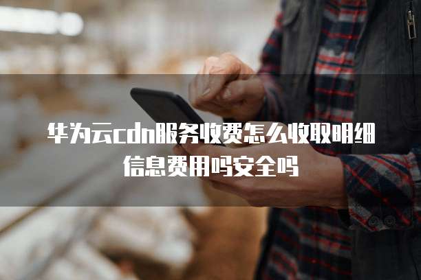 华为云cdn服务收费怎么收取明细信息费用吗安全吗