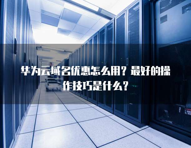 华为云域名优惠怎么用？最好的操作技巧是什么？