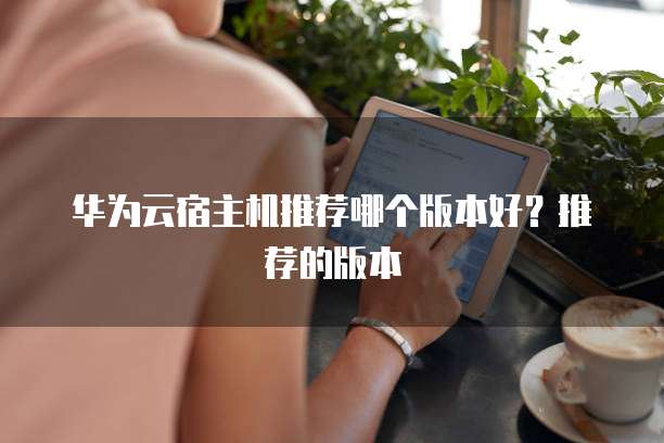 华为云宿主机推荐哪个版本好?推荐的版本
