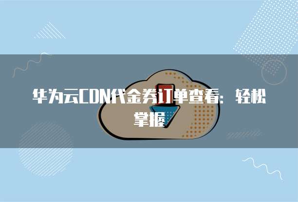 华为云CDN代金券订单查看:轻松掌握