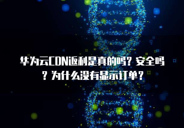 华为云CDN返利是真的吗?安全吗?为什么没有显示订单?