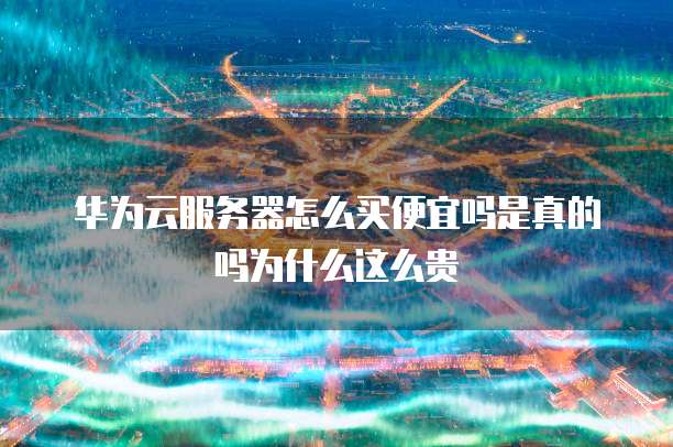 华为云服务器怎么买便宜吗是真的吗为什么这么贵