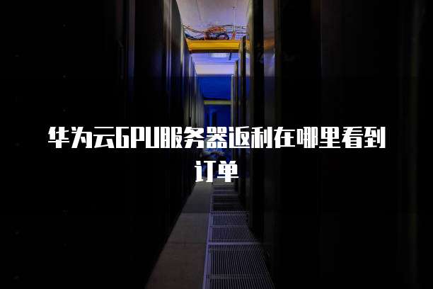 华为云GPU服务器返利在哪里看到订单
