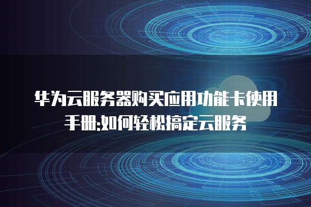 华为云服务器购买应用功能卡使用手册:如何轻松搞定云服务