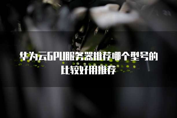 华为云GPU服务器推荐哪个型号的比较好用推荐