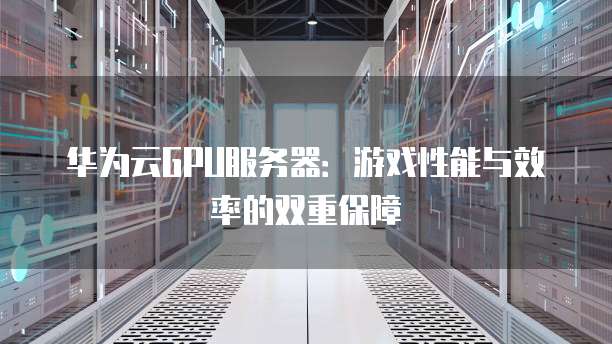 华为云GPU服务器:游戏性能与效率的双重保障