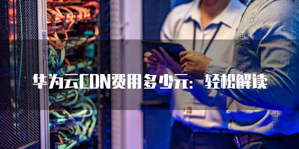 华为云CDN费用多少元:轻松解读