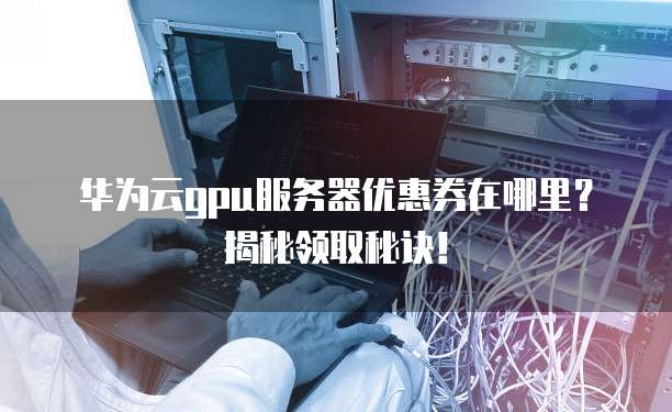 华为云gpu服务器优惠券在哪里？揭秘领取秘诀！