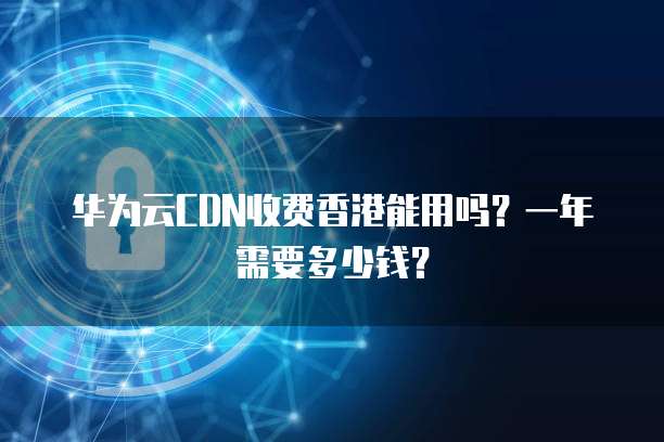 华为云CDN收费香港能用吗?一年需要多少钱?