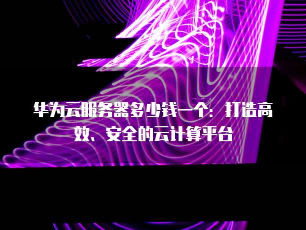 华为云服务器多少钱一个:打造高效、安全的云计算平台