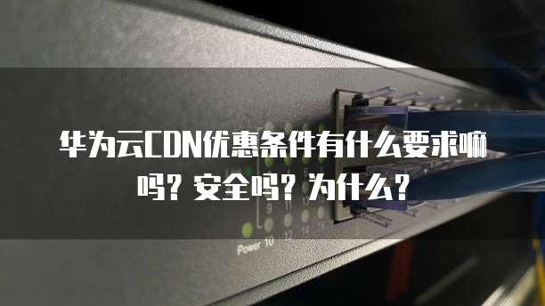华为云CDN优惠条件有什么要求嘛吗？安全吗？为什么？