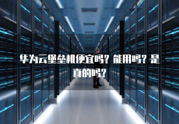 华为云堡垒机便宜吗?能用吗?是真的吗?