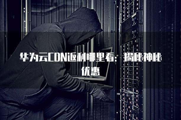 华为云CDN返利哪里看:揭秘神秘优惠