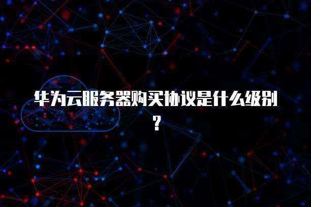 华为云服务器购买协议是什么级别?