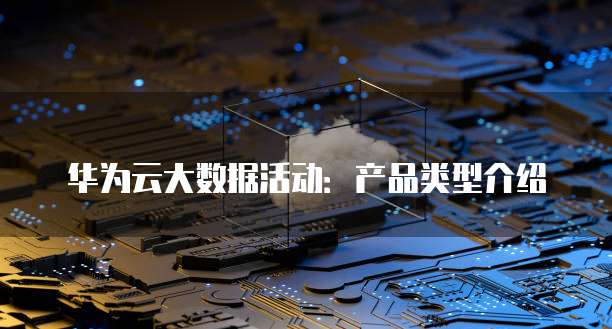 华为云大数据活动:产品类型介绍