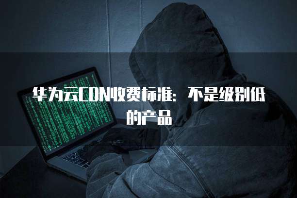 华为云CDN收费标准:不是级别低的产品