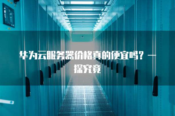 华为云服务器价格真的便宜吗?一探究竟