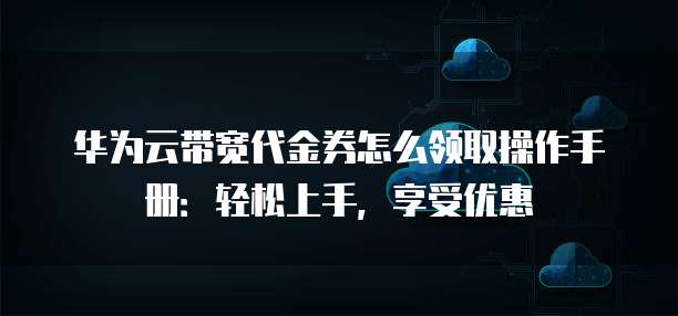 华为云带宽代金券怎么领取操作手册:轻松上手,享受优惠