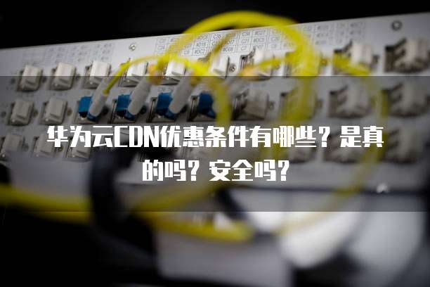 华为云CDN优惠条件有哪些?是真的吗?安全吗?