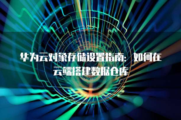 华为云对象存储设置指南:如何在云端搭建数据仓库