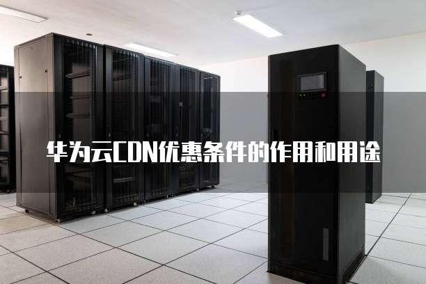 华为云CDN优惠条件的作用和用途