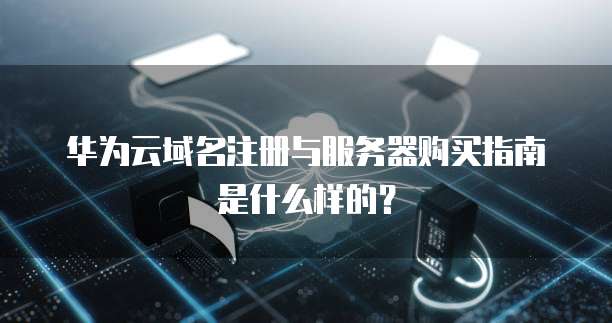 华为云域名注册与服务器购买指南是什么样的？