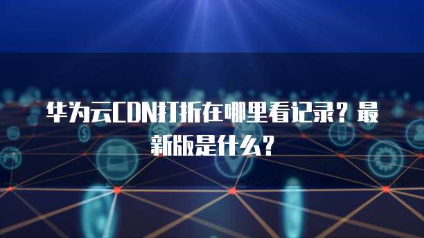 华为云CDN打折在哪里看记录?最新版是什么?