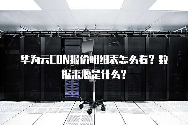 华为云CDN报价明细表怎么看?数据来源是什么?