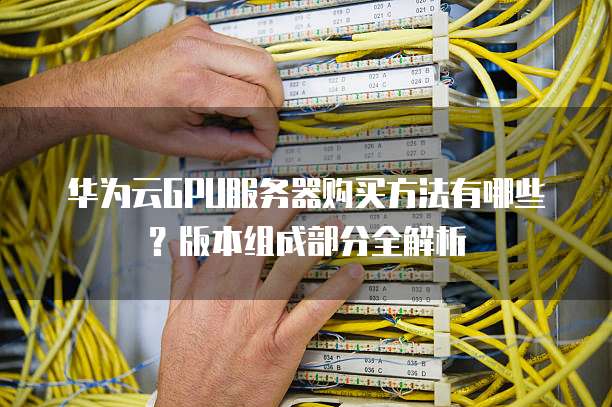 华为云GPU服务器购买方法有哪些?版本组成部分全解析