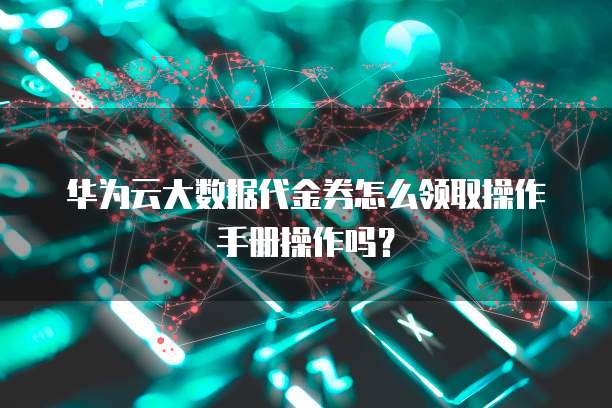 华为云大数据代金券怎么领取操作手册操作吗?