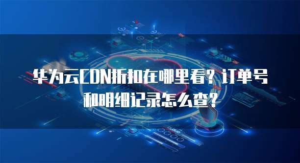 华为云CDN折扣在哪里看?订单号和明细记录怎么查?