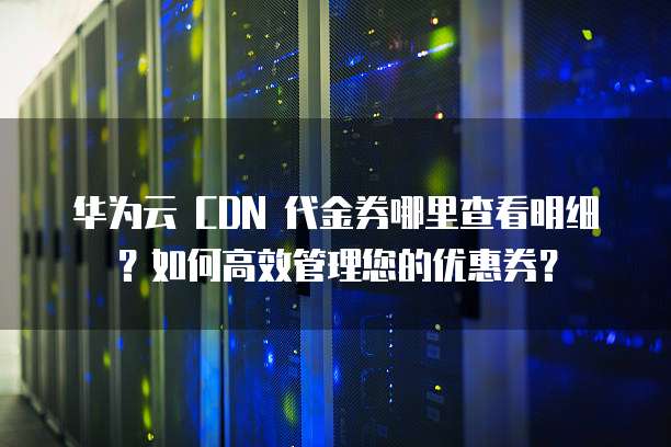 华为云 CDN 代金券哪里查看明细?如何高效管理您的优惠券?