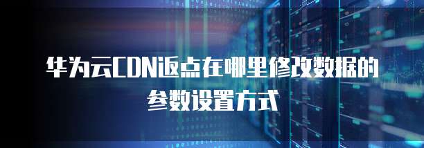 华为云CDN返点在哪里修改数据的参数设置方式