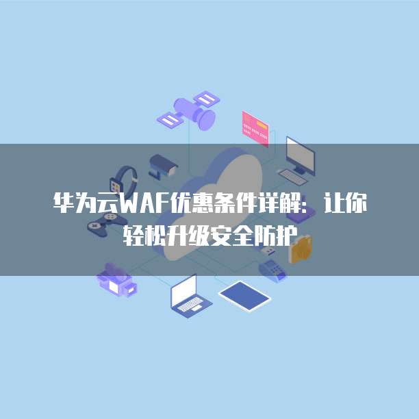 华为云WAF优惠条件详解:让你轻松升级安全防护