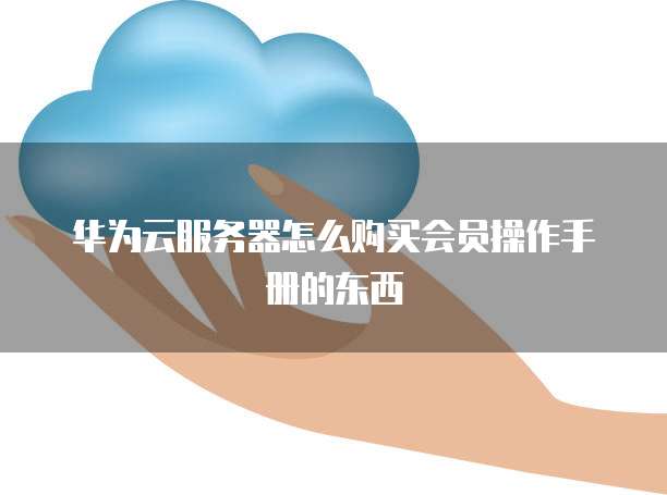 华为云服务器怎么购买会员操作手册的东西