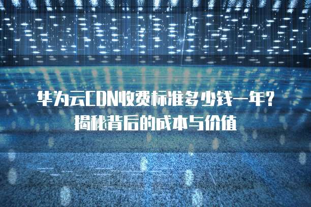 华为云CDN收费标准多少钱一年?揭秘背后的成本与价值