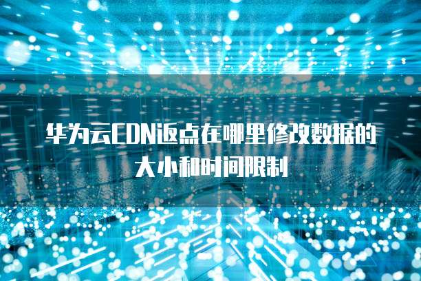 华为云CDN返点在哪里修改数据的大小和时间限制