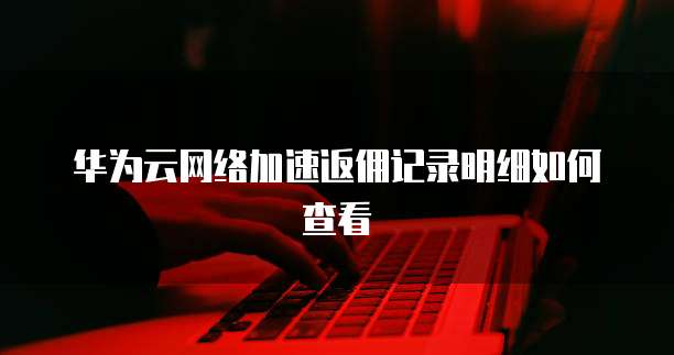 华为云网络加速返佣记录明细如何查看