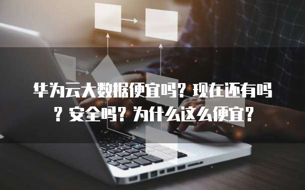 华为云大数据便宜吗?现在还有吗?安全吗?为什么这么便宜?