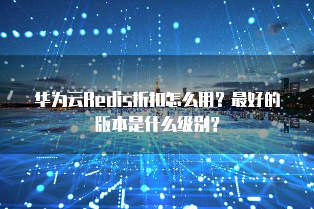 华为云Redis折扣怎么用?最好的版本是什么级别?
