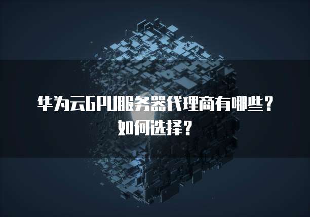 华为云GPU服务器代理商有哪些？如何选择？